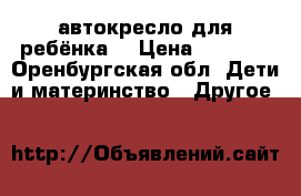 автокресло для ребёнка  › Цена ­ 2 500 - Оренбургская обл. Дети и материнство » Другое   